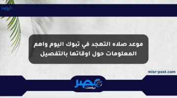 موعد صلاة التهجد في تبوك اليوم وأهم المعلومات حول أوقاتها بالتفصيل